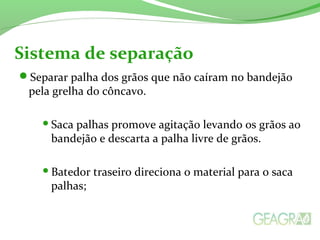 Separar palha dos grãos que não caíram no bandejão
pela grelha do côncavo.
Saca palhas promove agitação levando os grãos ao
bandejão e descarta a palha livre de grãos.
Batedor traseiro direciona o material para o saca
palhas;
Sistema de separação
 