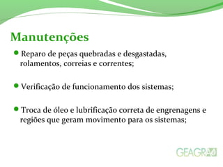 Reparo de peças quebradas e desgastadas,
rolamentos, correias e correntes;
Verificação de funcionamento dos sistemas;
Troca de óleo e lubrificação correta de engrenagens e
regiões que geram moviment0 para os sistemas;
Manutenções
 