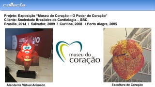 Projeto: Exposição “Museu do Coração – O Poder do Coração”
Cliente: Sociedade Brasileira de Cardiologia – SBC
Brasília, 2014 / Salvador, 2009 / Curitiba, 2008 / Porto Alegre, 2005
Atendente Virtual Animado Escultura de Coração
 
