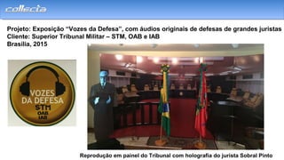 Projeto: Exposição “Vozes da Defesa”, com áudios originais de defesas de grandes juristas
Cliente: Superior Tribunal Militar – STM, OAB e IAB
Brasília, 2015
Reprodução em painel do Tribunal com holografia do jurista Sobral Pinto
 