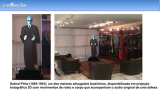 Sobral Pinto (1893-1991), um dos maiores advogados brasileiros, disponibilizado em projeção
holográfica 3D com movimentos de rosto e corpo que acompanham o audio original de uma defesa
 