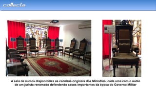 A sala de áudios disponibiliza as cadeiras originais dos Ministros, cada uma com o áudio
de um jurista renomado defendendo casos importantes da época do Governo Militar
 