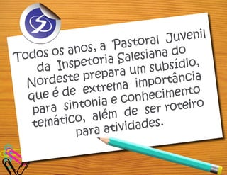 Todos os anos, a Pastoral Juvenil
da Inspetoria Salesiana do
Nordeste prepara um subsídio,
que é de extrema importância
para sintonia e conhecimento
temático, além de ser roteiro
para atividades.
 
