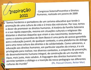 - Congresso SistemaPreventivo e Direitos
Humanos, realizado em janeiro de 2009
“Somos herdeiros e portadores de um carisma educativo que tende à
promoção de uma cultura da vida e à troca das estruturas. Por isso, temos
o dever de promover os direitos humanos. A história da Família Salesiana
e a sua rápida expansão, mesmo em situações culturais e religiosas tão
distantes e diversas daquelas que viram o seu nascimento, testemunha
como o sistema preventivo de Dom Bosco é uma porta de acesso garantida
para a educação juvenil, de qualquer contexto, e uma plataforma de diálogo
para uma nova cultura dos direitos e da solidariedade. Como salesianos, a
educação aos direitos humanos, em particular aqueles da criança, é a via
privilegiada para realizar, nos diversos contextos, o empenho de prevenção,
de desenvolvimento humano integral, de construção de um mundo mais
équo, mais justo, mais salubre. A linguagem dos direitos humanos nos
permite também o diálogo e a inserção da nossa pedagogia nas diferentes
culturas do mundo” (Pe. Pascual Chavez, Reitor Mor)
Inspiração
2011
 