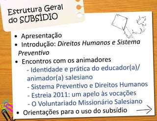 •	
•	
•	 Apresentação
•	 Introdução: Direitos Humanos e Sistema
Preventivo
•	 Encontros com os animadores
- Identidade e prática do educador(a)/
animador(a) salesiano
- Sistema Preventivo e Direitos Humanos
- Estreia 2011: um apelo às vocações
- O Voluntariado Missionário Salesiano
•	 Orientações para o uso do subsídio
Estrutura Geral
do SUBSÍDIO
 