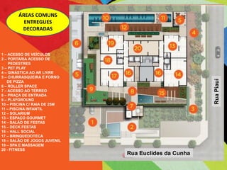 ÁREAS COMUNS
         ENTREGUES
        DECORADAS



1 – ACESSO DE VEÍCULOS
2 – PORTARIA ACESSO DE
    PEDESTRES
3 – PET PLAY
4 – GINÁSTICA AO AR LIVRE
5 – CHURRASQUEIRA E FORNO




                                                      Rua Piaui
   DE PIZZA
6 – ROLLER SPACE
7 – ACESSO AO TÉRREO
8 – PRAÇA DE ENTRADA
9 – PLAYGROUND
10 – PISCINA C/ RAIA DE 25M
11 – PISCINA INFANTIL
12 – SOLARIUM
13 – ESPAÇO GOURMET
14 – SALÃO DE FESTAS
15 – DECK FESTAS
16 – HALL SOCIAL
17 – BRINQUEDOTECA
18 – SALÃO DE JOGOS JUVENIL
19 – SPA E MASSAGEM
20 - FITNESS
                              Rua Euclides da Cunha
 