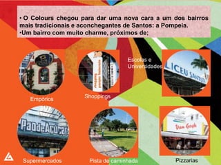 • O Colours chegou para dar uma nova cara a um dos bairros
mais tradicionais e aconchegantes de Santos: a Pompeia.
•Um bairro com muito charme, próximos de;



                                   Escolas e
                                   Universidades




                   Shoppings
   Empórios




 Supermercados       Pista de caminhada            Pizzarias
 