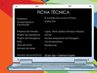 FICHA TÉCNICA
Endereço                 R. Euclides da Cunha x R Piaui
Incorporação e           Gafisa S/A
Construção


Empresa de Vendas        Lopes, Real, Gafisa Vendas e Abyara
Projeto de Arquitetura   MCAA
Projeto de Paisagismo    Núcleo Arquitetura da Paisagem
Estilo                   Contemporâneo
Tipos de torres          Residencial
Número de torres         1

Número de pavimentos     28 pav. tipo + Cobertura Duplex
 