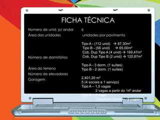 FICHA TÉCNICA
Número de unid. p/ andar   6
Área das unidades          unidades por pavimento

                           Tipo A - (112 unid)  87,30m²
                           Tipo B - (56 unid)  65,00m²
                           Cob. Dup Tipo A (4 unid)  169,47m²
Número de dormitórios      Cob. Dup Tipo B (2 unid)  120,87m²

                           Tipo A - 3 dorm. (1 suítes)
Área do terreno            Tipo B - 2 dorm. (1 suítes)
Número de elevadores
Garagem                    2.401,20 m2
                           5 (4 sociais e 1 serviço)
                           Tipo A – 1,5 vagas
                                    2 vagas a partir do 14º andar
                           Tipo B – 1 vaga
                                    Cobertura Duplex – 2 vagas
 