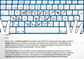 Legenda
Fonte:

Desse modo, a interface gráfica (GUI-Graphic User Interface) popularizada pela Apple contribuiu
significativamente ao introduzir o conceito das metáforas, que aceleraram o aprendizado do
usuário a essas tecnologias. O enorme poder do computador digital contemporâneo depende
dessa capacidade de auto-representação. Johnson (2001)
Para Rocha (2003, p.12), a metáfora é parte integrante do pensamento linguístico e funciona
como modelo natural, permitindo utilizar conhecimento familiar de objetos concretos e experiências para dar estrutura a conceitos mais abstratos. As características de metáforas em nossa
linguagem são as mesmas que governam o funcionamento de metáforas de interfaces.

 