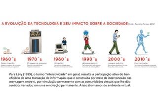 Para Lèvy (1999), o termo “interatividade” em geral, ressalta a participação ativa do beneficiário de uma transação de informação, que é construída por meio da interconexão das
mensagens entre si, por vinculação permanente com as comunidades virtuais que lhe dão
sentidos variados, em uma renovação permanente. A isso chamamos de ambiente virtual.

 