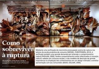 WESSEL, M., CHRISTENSEN, C.M. Como sobreviver à ruptura: Não basta estar
ciente de que o perigo se avizinha. É preciso saber se sua empresa está na
mira. Harvard Business Review Brasil. Número 12, p. 34-43, Dezembro. RFM
Editores, 2012.

Mediante uma verificação da recorrente preocupação acerca da ruptura nos
setores da escala produtiva de consumo (WESSEL, CHRISTENSEN, 2012), é
verificada também uma grande demanda por entender o comportamento
radical (PADUAN, 2009). Ambos comportamentos estão relacionados à inovação
radical e adesão por consumo escalar, e são modelos de descrição de grande
importância na ampliação dos conhecimentos em um design inclinado a estreitar
aproximação com seu consumidor (BACK; OGLIARI, 2000).

 