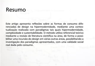 Resumo
Este artigo apresenta reflexões sobre as formas de consumo diferenciadas de design na hipermodernidade, mediante uma contextualização realizada com paradigmas tais quais hipermodernidade,
complexidade e sustentabilidade. O método utiliza referencial teórico
mediante a revisão de literatura científica na área, de forma a possibilitar uma incursão do design em várias outras áreas, possibilitando a
investigação dos paradigmas apresentados, com uma validade social
real dada pelo consumo.

 
