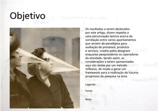 Objetivo
Os resultados a serem declarados
por este artigo, dizem respeito a
uma estruturação teórica acerca da
correlação entre vários apontamentos
que servem de paradigma para
avaliação de processos, produtos
e serviços, criados pelos designers
enquanto pesquisadores ou operadores
da atividade. Sendo assim, as
considerações a serem apresentadas
aqui são dadas por um método
reflexivo, de modo a gerar um
framework para a realização de futuros
progressos da pesquisa na área.
Legenda
Fonte:
Nota:

 