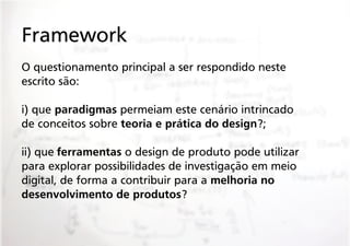 Framework
O questionamento principal a ser respondido neste
escrito são:
i) que paradigmas permeiam este cenário intrincado
de conceitos sobre teoria e prática do design?;
ii) que ferramentas o design de produto pode utilizar
para explorar possibilidades de investigação em meio
digital, de forma a contribuir para a melhoria no
desenvolvimento de produtos?

 