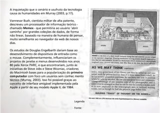 A inquietação que o cenário e usufruto da tecnologia
causa às humanidades em Murray (2003, p.17).
Vannevar Bush, cientista militar de alta patente,
descreveu um processador de informação teórico chamado Memex - que permitiria ao usuário ‘abrir
caminho’ por grandes coleções de dados, de forma
não linear, baseado na maneira de humana de pensar,
muito semelhante ao navegador da web de nossos
dias.
Os estudos de Douglas Engelbarth dariam base ao
desenvolvimento de dispositivos de entrada como
o mouse. Complementarmente, influenciariam os
projetos de janelas e menus desenvolvidos nos anos
80 pela Xerox PARC, e que encontrariam, junto às
iniciativas de Steve Jobs e Steve Wozniac, criadores
do Macintosh bases para a popularização do primeiro
computador com foco um usuários sem conhec mento
técnico (Murray, 2003). Isso foi possível graças ao
conceito de interface amigável implementada pela
Apple a partir de seu modelo Apple II, de 1984.

Legenda
Fonte:

 