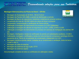 Montagem Eletromecânica da Planta de Diesel – Off-Site
 Montagem de Subestação de 50 MVA, 138 kV/13,8 kV
 Montagem de Painéis GIS (ABB) e painéis de distribuição e controle
 Montagem de Banco de capacitores, resistores e sistemas de corrente continua.
 Lançamento de mais de 140.000 metros de cabos de força e comando
 Lançamento, conectorização e certificação de Fibras ópticas.
 Calibração e montagem de instrumentos de processo na U-631 (Utilidades)
 Calibração e montagem de válvulas de segurança na U-631, U-900, U-400 e U-200
 Calibração e montagem de instrumentos de processo em tubovias de interligação das plantas Off-
site
 Montagem, interligação e testes de certificação de painéis em subestações auxiliares. (13,8kV)
 Calibrações, montagem, certificação e testes de instrumentos em compressor centrifugo (6,6 kV),
secadores de ar, Planta de recuperação de condensado e desaerador na U-631
 Montagem mecânica (ponte rolante, unidades de ar condicionado e ventilação, dutos de barra –
13,8kV e 480 V)
 Montagem de salas de baterias
 Montagem de sistemas de fogo e gás, CFTV
 Montagem de sistemas digitais
Documentação completa de todos os certificados de calibração e testes
 