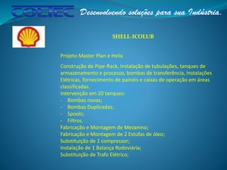 SHELL-ICOLUB
Projeto Master Plan e Helix
Construção de Pipe-Rack, Instalação de tubulações, tanques de
armazenamento e processo, bombas de transferência, Instalações
Elétricas, fornecimento de painéis e caixas de operação em áreas
classificadas.
Intervenção em 20 tanques:
- Bombas novas;
- Bombas Duplicadas;
- Spools;
- Filtros.
Fabricação e Montagem de Mezanino;
Fabricação e Montagem de 2 Estufas de óleo;
Substituição de 1 compressor;
Instalação de 1 Balança Rodoviária;
Substituição de Trafo Elétrico;
 