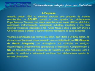 A Empresa
Atuando desde 1995 no mercado nacional com produtos de marcas
reconhecidas, a COLTEC possui em seu quadro de colaboradores
Engenheiros e Técnicos com vasta experiência nas áreas elétrica, eletrônica,
automação, instrumentação, refrigeração industrial, mecânica e nos mais
diversos Processos Industriais e nas Áreas Naval e Óleo e Gás (On-shore e
Off-Shore)aptos a prestar o suporte técnico necessário as suas atividades
Visando a certificação nas normas ISO 9001, ISO 14001 e OHSAS 18001, há
dois anos continuamos nossa evolução com a implantação do SGI (Sistema
de Gestão Integrada) com abrangência nos controles de serviços,
documentação, procedimentos operacionais e executivos. Complementam o
SGI os procedimentos de Segurança do Trabalho e Meio Ambiente, com a
gestão de resíduos e treinamento contínuo dos colaboradores quanto às
normas observadas.
 