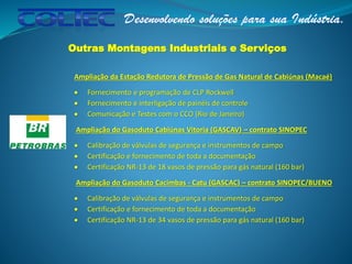 Outras Montagens Industriais e Serviços
Ampliação da Estação Redutora de Pressão de Gas Natural de Cabiúnas (Macaé)
 Fornecimento e programação de CLP Rockwell
 Fornecimento e interligação de painéis de controle
 Comunicação e Testes com o CCO (Rio de Janeiro)
Ampliação do Gasoduto Cabiúnas Vitoria (GASCAV) – contrato SINOPEC
 Calibração de válvulas de segurança e instrumentos de campo
 Certificação e fornecimento de toda a documentação
 Certificação NR-13 de 18 vasos de pressão para gás natural (160 bar)
Ampliação do Gasoduto Cacimbas - Catu (GASCAC) – contrato SINOPEC/BUENO
 Calibração de válvulas de segurança e instrumentos de campo
 Certificação e fornecimento de toda a documentação
 Certificação NR-13 de 34 vasos de pressão para gás natural (160 bar)
 