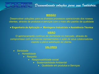 MISSÃO
Desenvolver soluções para os diversos processos operacionais dos nossos
clientes, através de produtos e serviços com o mais alto padrão de qualidade
● Engenharia de Aplicação ● Montagens Industriais ● Assistência Técnica
VISÃO
O aprimoramento contínuo de identidade no mercado, através do
compromisso com as marcas representadas e ação de seus colaboradores
visando a plena satisfação do cliente.
VALORES
 Seriedade
 Honestidade
 Respeito
 Responsabilidade social
 Sustentabilidade Ambiental
 Qualidade em produtos e Serviços
 
