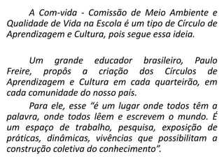 A Com-vida - Comissão de Meio Ambiente e
Qualidade de Vida na Escola é um tipo de Círculo de
Aprendizagem e Cultura, pois segue essa ideia.

      Um grande educador brasileiro, Paulo
Freire, propôs a criação dos Círculos de
Aprendizagem e Cultura em cada quarteirão, em
cada comunidade do nosso país.
      Para ele, esse “é um lugar onde todos têm a
palavra, onde todos lêem e escrevem o mundo. É
um espaço de trabalho, pesquisa, exposição de
práticas, dinâmicas, vivências que possibilitam a
construção coletiva do conhecimento”.
 