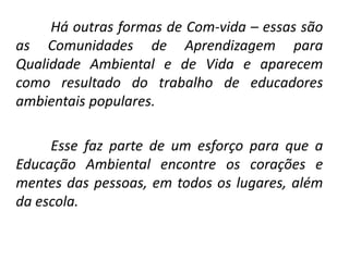 Há outras formas de Com-vida – essas são
as Comunidades de Aprendizagem para
Qualidade Ambiental e de Vida e aparecem
como resultado do trabalho de educadores
ambientais populares.

     Esse faz parte de um esforço para que a
Educação Ambiental encontre os corações e
mentes das pessoas, em todos os lugares, além
da escola.
 