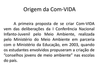 Origem da Com-VIDA

      A primeira proposta de se criar Com-VIDA
vem das deliberações da I Conferência Nacional
Infanto-Juvenil pelo Meio Ambiente, realizada
pelo Ministério do Meio Ambiente em parceria
com o Ministério da Educação, em 2003, quando
os estudantes envolvidos propuseram a criação de
“conselhos jovens de meio ambiente” nas escolas
do país.
 