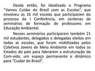 Desde então, foi idealizado o Programa
“Vamos Cuidar do Brasil com as Escolas”, que
envolveu as 16 mil escolas que participaram do
processo da I Conferência, em centenas de
seminários de formação de professores em
Educação Ambiental.
      Nesses seminários participaram também 21
mil estudantes, delegados e delegadas eleitos em
todas as escolas, que foram mobilizados pelos
Coletivos Jovens de Meio Ambiente em todos os
Estados do país para liderarem a estruturação da
Com-vida, um espaço permanente e dinâmico
para “Cuidar do Brasil”.
 