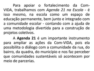 Para apoiar o fortalecimento da Com-
VIDA, trabalhamos com Agenda 21 na Escola - é
isso mesmo, na escola como um espaço de
educação permanente, bem junto e integrado com
a comunidade escolar - contando com a ajuda de
uma metodologia divertida para a construção de
projetos coletivos.
      A Agenda 21 é um importante instrumento
para ampliar as ações da Com-VIDA, pois ela
possibilita o diálogo com a comunidade da rua, do
bairro, da quadra, do município e nos faz perceber
que comunidades sustentáveis só acontecem por
meio de parcerias.
 