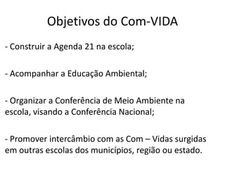 Objetivos do Com-VIDA
- Construir a Agenda 21 na escola;

- Acompanhar a Educação Ambiental;

- Organizar a Conferência de Meio Ambiente na
escola, visando a Conferência Nacional;

- Promover intercâmbio com as Com – Vidas surgidas
em outras escolas dos municípios, região ou estado.
 