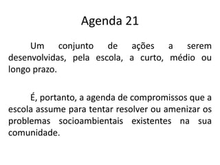 Agenda 21
     Um conjunto de ações a serem
desenvolvidas, pela escola, a curto, médio ou
longo prazo.

     É, portanto, a agenda de compromissos que a
escola assume para tentar resolver ou amenizar os
problemas socioambientais existentes na sua
comunidade.
 