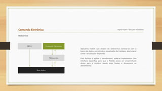 Comanda Eletrônica Digital Expert – Soluções Inovadoras
Webservice
Aplicativo mobile que através do webservice conecta-se com o
banco de dados, permitindo a visualização do Cardápio, abertura de
conta e atualização de pedido.
Para facilitar e agilizar o atendimento, pode-se implementar uma
interface específica para que o Pedido possa ser encaminhado
direto para a cozinha, dando mais fluidez e dinamismo ao
atendimento.
IWGC
Base dados
Comanda Eletrônica
Webservice
 
