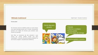 Método tradicional Digital Expert – Soluções Inovadoras
Forma atual
Cliente liga para
pizzaria Atende
Informa o cardápio
Anota pedido
Anota dados de entrega
Informa pedido a cozinha
No Formato atual de trabalho perde-se muito tempo
com toda interação direta com o cliente. Geralmente
perde-se em média 10 minutos para atender cada
cliente em questão.
Sem falar no transtorno de não entender o que
cliente diz, anotar pedido errado que gera
insatisfação , o barulho da pizzaria pode atrapalhar ou
até mesmo impedir o atendimento telefônico.
 