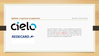 Agilidade e segurança no pagamento Digital Expert – Soluções Inovadoras
Como todo sistema é Online , a forma de pagamento não poderia
diferente quando o cliente seleciona a forma de pagamento ele
tem total segurança com o pagamento pois toda validação é feita
pelos servidores da CIELO e REDECARD, e o dinheiro vai direto para
sua conta sem passar por nenhum outro meio, seria como ele
passasse o cartão direto no seu estabelecimento.
 