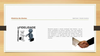 Histórico de clientes Digital Expert – Soluções Inovadoras
Mantenha gravado e sempre atualizado todo histórico do seu
cliente, quantidade de compras, períodos, itens mais pedidos e
assim pode oferecer sempre um melhor para seu cliente . Podendo
criar campanhas e enviar promoções para aqueles clientes que
mais compram e já sugerindo para eles os itens comumente
comprados, o cliente se sentirá muito mais próximo de sua
empresa
 
