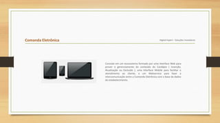 Comanda Eletrônica Digital Expert – Soluções Inovadoras
Consiste em um ecossistema formado por uma Interface Web para
prover o gerenciamento do conteúdo do Cardápio ( Inserção,
Atualização ou Exclusão ), uma Interface Mobile para facilitar o
atendimento ao cliente, e um Webservice para fazer a
intercomunicação entre a Comanda Eletrônica com a base de dados
do estabelecimento.
 