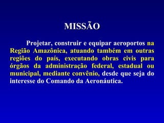 Projetar, construir e equipar aeroportos  na Região Amazônica, atuando também em outras regiões do país, executando obras civis para órgãos da administração federal, estadual ou municipal, mediante convênio,  desde que seja do interesse do Comando da Aeronáutica. MISSÃO 