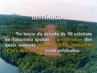 HISTÓRICO No início da década de 50 existiam na Amazônia apenas  17 aeródromos ,  dos quais somente  Manaus (AM), Santarém (PA) e Belém (PA)  eram asfaltados.  