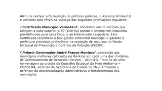 Além de nortear a formulação de políticas públicas, o Ranking Ambiental
é utilizado pelo PMVA na outorga das seguintes premiações regulares:
•“Certificado Município VerdeAzul”, concedido aos municípios que
atingem a nota superior a 80 (oitenta) pontos e preenchem requisitos
pré-definidos para cada Ciclo, e ao Interlocutor respectivo. Este
Certificado reconhece a boa gestão ambiental municipal e garante à
prefeitura premiada preferência na captação de recursos do Fundo
Estadual de Prevenção e Controle da Poluição (FECOP).
•“Prêmio Governador André Franco Montoro”, concedido aos
municípios melhores colocados no Ranking em cada uma das Unidades
de Gerenciamento de Recursos Hídricos – UGRHI’S. Trata-se de uma
homenagem ao criador do Conselho Estadual do Meio Ambiente –
CONSEMA, embrião da Secretaria de Estado do Meio Ambiente e
defensor da descentralização administrativa e fortalecimento dos
municípios.
 