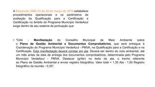 • "CA4 - Manifestação do Conselho Municipal de Meio Ambiente sobre
o Plano de Gestão Ambiental e Documentos Comprobatórios, que será entregue à
Coordenação do Programa Município VerdeAzul - PMVA, na Qualificação para a Certificação e na
Certificação. Esta manifestação deverá constar em ata. Deverá ser dentro do ciclo ambiental, até
um mês antes da data de entrega dos documentos comprobatórios, determinada pelo Programa
Município VerdeAzul - PMVA. Destacar (grifar) no texto da ata, o trecho referente
ao Plano de Gestão Ambiental e enviar registro fotográfico. Valor total = 1,35 Ata - 1,00 Registro
fotográfico da reunião - 0,35";
A Resolução SMA 33 de 28 de março de 2018 estabelece
procedimentos operacionais e os parâmetros de
avaliação da Qualificação para a Certificação e
Certificação no âmbito do Programa Município VerdeAzul
exige dentro de seu sistema de pontuação que:
 