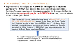 • DECRETO Nº 21.485, DE 12 DE MAIO DE 2021
• dispõe sobre a instituição da "Central de Inteligência Campinas
Sustentável - CICS", que possui dois Grupos de Sustentabilidade -
Gestor e Técnico - composto por representantes de diversos órgãos da
Administração sem participação do COMDEMA e é responsável, dentre
outros coisas, pelo PMVA.
Esse Decreto foi revogou e substituiu, entre outros, o DECRETO Nº 18.210
DE 19 DE DEZEMBRO DE 2013 sobre o Grupo Gestor e o Grupo Técnico
do PMVA que ampliou a ação do COMDEMA: "Art. 4º O Grupo Gestor
solicitará a indicação de dois representantes, titular e suplente, do Conselho
Municipal de Meio Ambiente - COMDEMA para acompanhamento dos
trabalhos do Grupo Gestor e do Grupo Técnico."
Por esse Decreto as conselheiras Emilia Rutkowsky e Tereza
Penteado foram indicadas para ACOMPANHAR os trabalhos dos
Grupos Gestor e Técnico do PMVA.
 