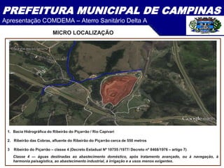 PREFEITURA MUNICIPAL DE CAMPINAS
Apresentação COMDEMA – Aterro Sanitário Delta A
1. Bacia Hidrográfica do Ribeirão do Piçarrão / Rio Capivari
2. Ribeirão das Cobras, afluente do Ribeirão do Piçarrão cerca de 550 metros
3 Ribeirão do Piçarrão – classe 4 (Decreto Estadual Nº 10755 /1977/ Decreto nº 8468/1976 – artigo 7)
Classe 4 — águas destinadas ao abastecimento doméstico, após tratamento avançado, ou à navegação, à
harmonia paisagística, ao abastecimento industrial, à irrigação e a usos menos exigentes.
MICRO LOCALIZAÇÃO
 