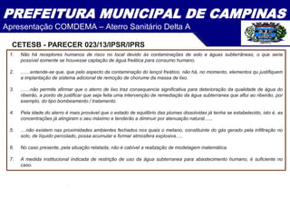 PREFEITURA MUNICIPAL DE CAMPINAS
Apresentação COMDEMA – Aterro Sanitário Delta A
1. Não há receptores humanos de risco no local devido às contaminações de solo e águas subterrâneas, o que seria
possível somente se houvesse captação de água freática para consumo humano.
2. .......entende-se que, que pelo aspecto da contaminação do lençol freático, não há, no momento, elementos qu justifiquem
a implantação de sistema adicional de remoção de chorume da massa de lixo.
3. .......não permite afirmar que o aterro de lixo traz consequencia significativa para deterioração da qualidade de água do
ribeirão, a ponto de justificar que seja feita uma intervenção de remediação da água subterranea que aflui ao ribeirão, por
exemplo, do tipo bombeamento / tratamento.
4. Pela idade do aterro é mais provável que o estado de equilibrio das plumas dissolvidas já tenha se estabelecido, isto é, as
concentrações já atingiram o seu máximo e tenderão a diminuir por atenuação natural......
5. ....não existem nas proximidades ambientes fechados nos quais o metano, constituinte do gás gerado pela infiltração no
solo, de líquido percolado, possa acumular e formar atmosfera explosiva.....
6. No caso presente, pela situação relatada, não é cabível a realização de modelagem matemática.
7. A medida institucional indicada de restrição de uso da água subterranea para abastecimento humano, é suficiente no
caso.
CETESB - PARECER 023/13/IPSR/IPRS
 