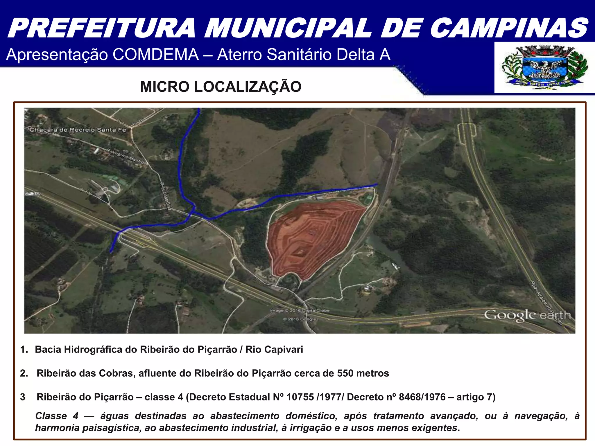PREFEITURA MUNICIPAL DE CAMPINAS
Apresentação COMDEMA – Aterro Sanitário Delta A
1. Bacia Hidrográfica do Ribeirão do Piçarrão / Rio Capivari
2. Ribeirão das Cobras, afluente do Ribeirão do Piçarrão cerca de 550 metros
3 Ribeirão do Piçarrão – classe 4 (Decreto Estadual Nº 10755 /1977/ Decreto nº 8468/1976 – artigo 7)
Classe 4 — águas destinadas ao abastecimento doméstico, após tratamento avançado, ou à navegação, à
harmonia paisagística, ao abastecimento industrial, à irrigação e a usos menos exigentes.
MICRO LOCALIZAÇÃO
 