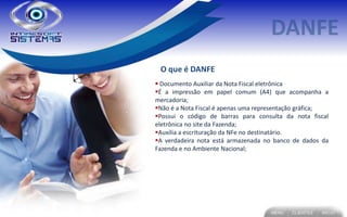 O que é DANFE
 Documento Auxiliar da Nota Fiscal eletrônica
É a impressão em papel comum (A4) que acompanha a
mercadoria;
Não é a Nota Fiscal é apenas uma representação gráfica;
Possui o código de barras para consulta da nota fiscal
eletrônica no site da Fazenda;
Auxilia a escrituração da NFe no destinatário.
A verdadeira nota está armazenada no banco de dados da
Fazenda e no Ambiente Nacional;
 