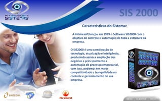Características do Sistema:
 A Intimesoft lançou em 1999 o Software SIS2000 com o
 objetivo de controle e automação de toda a estrutura da
 empresa.

O SIS2000 é uma combinação de
tecnologia, atualização e inteligência,
produzindo assim a ampliação dos
negócios e principalmente a
automação do processo empresarial,
com isso, podemos ter maior
competitividade e tranquilidade no
controle e gerenciamento de sua
empresa.
 