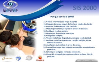 Por que ter o SIS 2000?
14. Cálculo automático do preço de venda.
15. Bloqueio de venda através do limite de crédito do cliente.
16. Controle de vendedores com comissão.
17. Módulo para alteração rápida de preços do estoque.
18. Pedido de venda e compra.
19. Orçamento de produtos e serviços.
20. Cotação de compras.
21. Vendas (nota fiscal de produtos, serviços, venda balcão).
22. Envio de e-mail de orçamentos, cotação, pedidos, NF-e e
     débitos de clientes.
23. Atualização automática do preço de venda.
24. Preço diferenciado para revenda, consumidor e produtos em
     promoção.
25. Leitura por código de barras ou seqüencial.
26. Grade, kit, composição, grupos em níveis, seriais e foto de
     produtos.
 