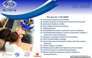Por que ter o SIS 2000?
27. Controle de empresas conveniadas.
28. Posição financeira e comercial do cliente e do fornecedor.
29. Controle do limite de crédito.
30. Gera código de barras do produto.
31. Tabela de preços.
32. Possibilidade de ocultar o preço de custo nos módulos.
33. Possibilidade de bloquear o acesso à orçamentos, pedidos e
     ordens de serviço já faturadas.
34. Consulta a situação de clientes e fornecedores.
35. SPED Fiscal/Contábil e Sintegra.
36. Controle de caixa com plano de contas, centro de custos e
     balancete.
37. Contas à pagar e à receber.
38. Módulo para recebimento rápido de contas à receber.
39. Controle de bancos e lançamentos bancários.
40. Boletos bancários impressos em dois modelos ou
     remessa/retorno.
 