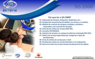 Por que ter o SIS 2000?
41. Impressão de cheques, bloquetos, duplicatas, etc...
42. Posição dos lançamentos (recebidos, em atraso e a receber).
43. Módulo de controle de cheques recebidos, emitidos e
     repassados, com consulta de situação.
44. Controle de ordens de serviço (DAV-OS).
45. Consulta SPC/SERASA.
46. Cadastro de serviços no estoque (conforme orientação PAF-ECF).
47. Ordens de serviço organizadas por categorias e tipos de
     atendimentos.
48. Envio de ordens de serviço por e-mail.
49. Posição das ordens de serviço fechadas e em andamento.
50. Busca de ordens de serviço através da placa/serial do objeto.
 